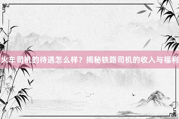 火车司机的待遇怎么样？揭秘铁路司机的收入与福利