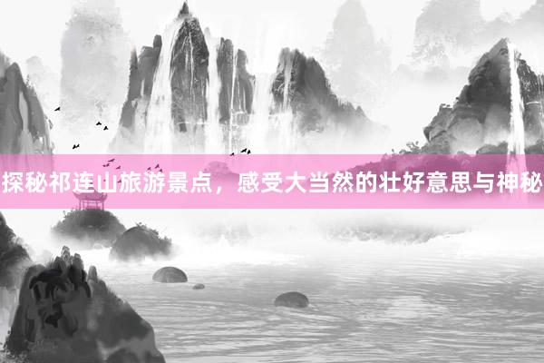 探秘祁连山旅游景点，感受大当然的壮好意思与神秘