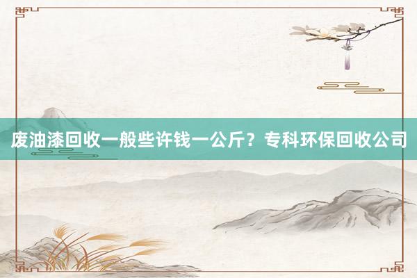 废油漆回收一般些许钱一公斤？专科环保回收公司