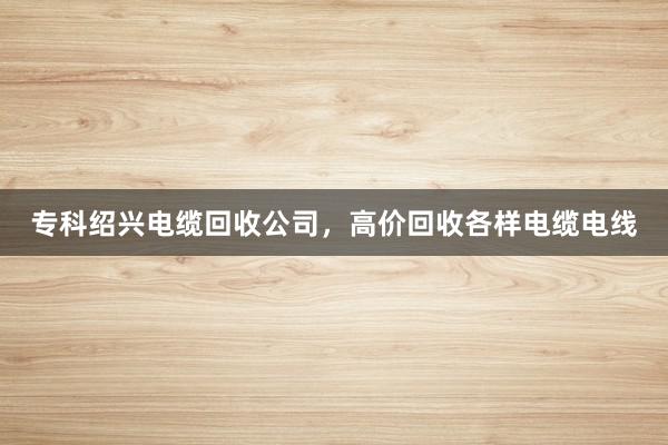 专科绍兴电缆回收公司，高价回收各样电缆电线