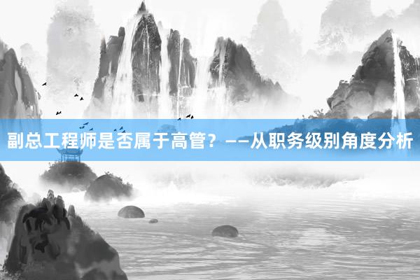 副总工程师是否属于高管？——从职务级别角度分析