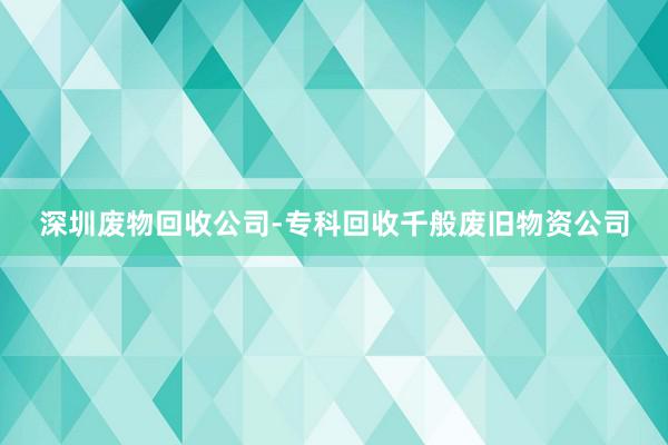 深圳废物回收公司-专科回收千般废旧物资公司