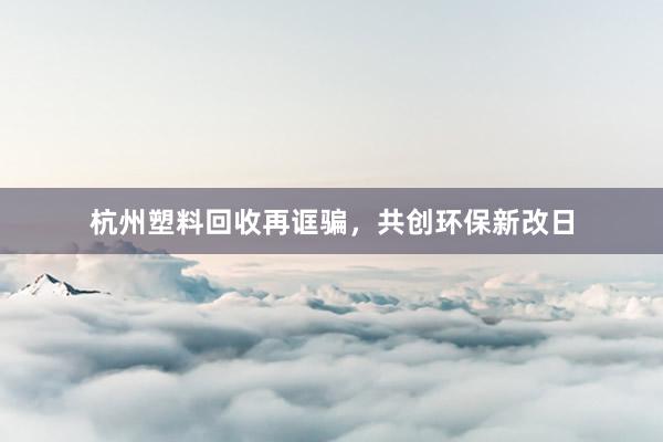 杭州塑料回收再诓骗，共创环保新改日