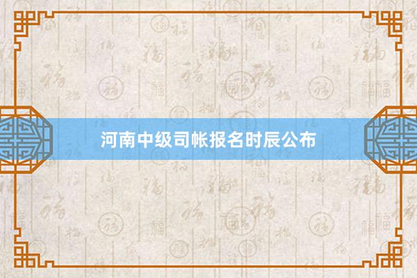 河南中级司帐报名时辰公布