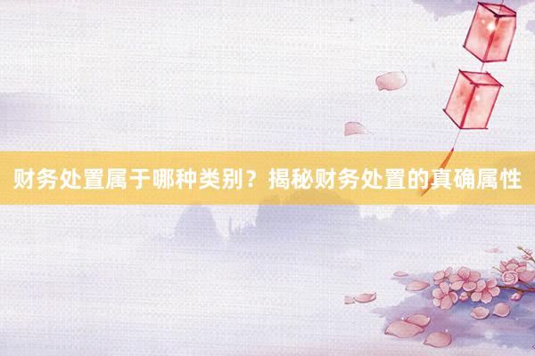 财务处置属于哪种类别？揭秘财务处置的真确属性