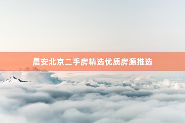 晨安北京二手房精选优质房源推选