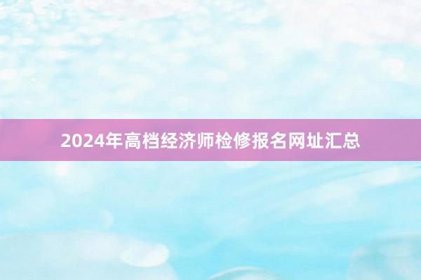 2024年高档经济师检修报名网址汇总