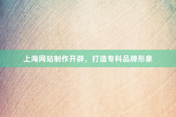 上海网站制作开辟，打造专科品牌形象