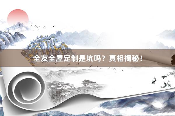 全友全屋定制是坑吗？真相揭秘！